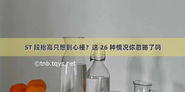 ST 段抬高只想到心梗？这 26 种情况你忽略了吗