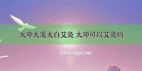 太冲太溪太白艾灸 太冲可以艾灸吗