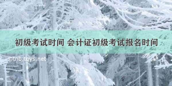 初级考试时间 会计证初级考试报名时间