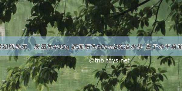 解答题如图所示．质量为400g 底面积为50cm2的溢水杯 置于水平桌面上 倒