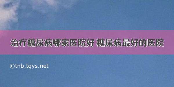 治疗糖尿病哪家医院好 糖尿病最好的医院