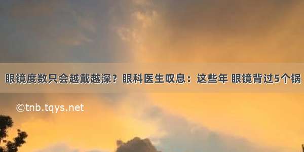 眼镜度数只会越戴越深？眼科医生叹息：这些年 眼镜背过5个锅