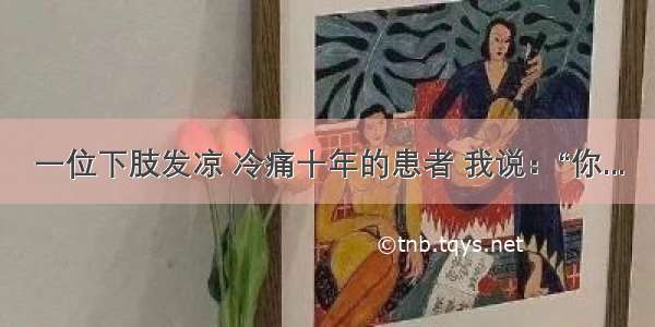 一位下肢发凉 冷痛十年的患者 我说：“你...