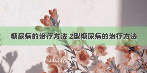 糖尿病的治疗方法 2型糖尿病的治疗方法