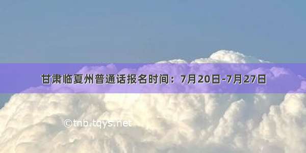 甘肃临夏州普通话报名时间：7月20日-7月27日