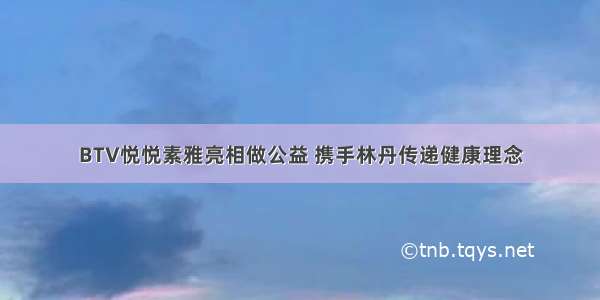 BTV悦悦素雅亮相做公益 携手林丹传递健康理念