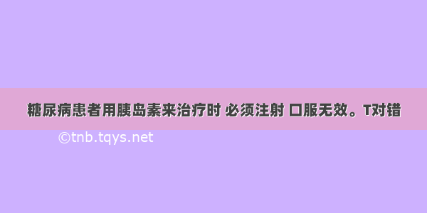 糖尿病患者用胰岛素来治疗时 必须注射 口服无效。T对错