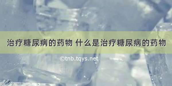 治疗糖尿病的药物 什么是治疗糖尿病的药物