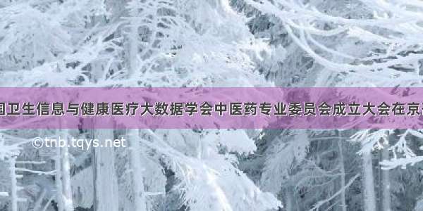 中国卫生信息与健康医疗大数据学会中医药专业委员会成立大会在京召开