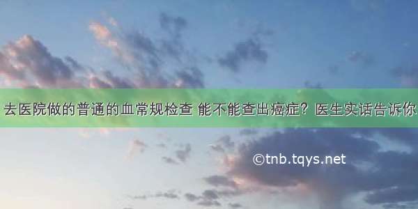 去医院做的普通的血常规检查 能不能查出癌症？医生实话告诉你