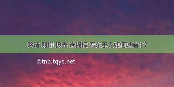 吟诗 射柳 投壶 送福棕 看东孚人如何过端午？