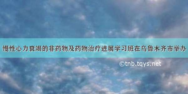 慢性心力衰竭的非药物及药物治疗进展学习班在乌鲁木齐市举办