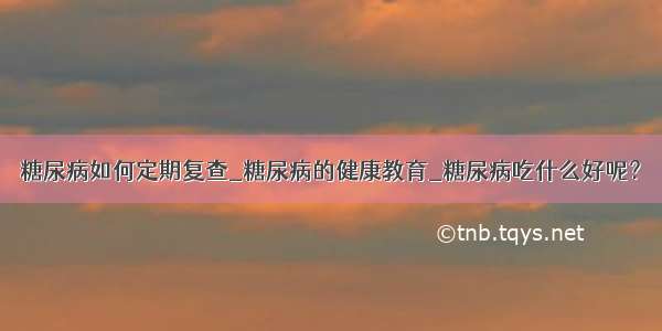 糖尿病如何定期复查_糖尿病的健康教育_糖尿病吃什么好呢？