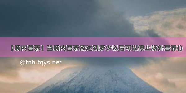 【肠内营养】当肠内营养液达到多少以后可以停止肠外营养()