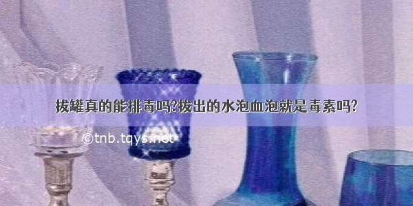 拔罐真的能排毒吗?拔出的水泡血泡就是毒素吗?