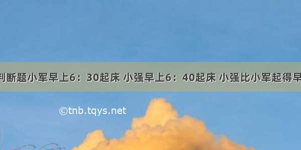 判断题小军早上6：30起床 小强早上6：40起床 小强比小军起得早．