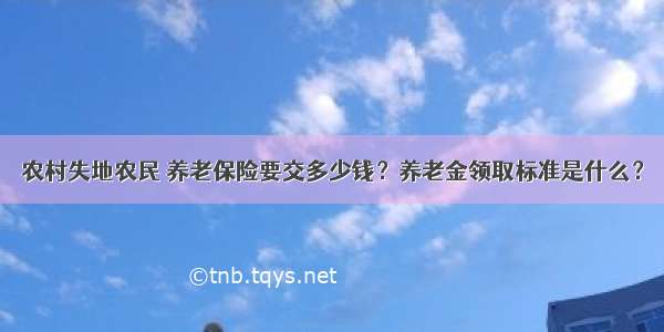 农村失地农民 养老保险要交多少钱？养老金领取标准是什么？