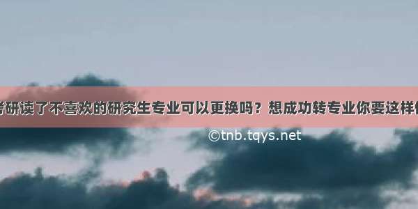 考研读了不喜欢的研究生专业可以更换吗？想成功转专业你要这样做