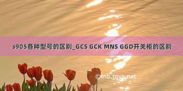 s905各种型号的区别_GCS GCK MNS GGD开关柜的区别