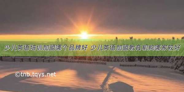 少儿英语培训加盟哪个品牌好 少儿英语加盟教育机构哪家较好