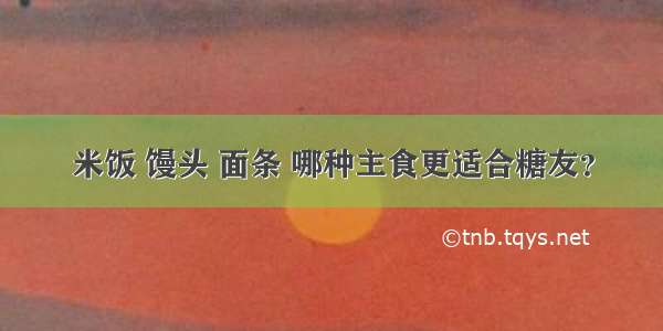 米饭 馒头 面条 哪种主食更适合糖友？