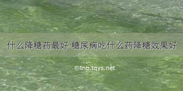 什么降糖药最好 糖尿病吃什么药降糖效果好