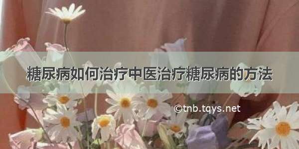 糖尿病如何治疗中医治疗糖尿病的方法