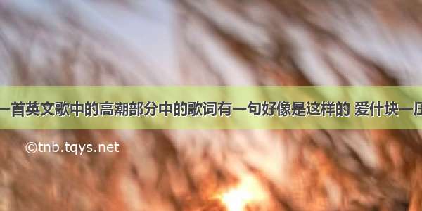 一首英文歌中的高潮部分中的歌词有一句好像是这样的 爱什块一压