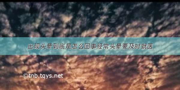 出现头晕到底是怎么回事经常头晕要及时就医