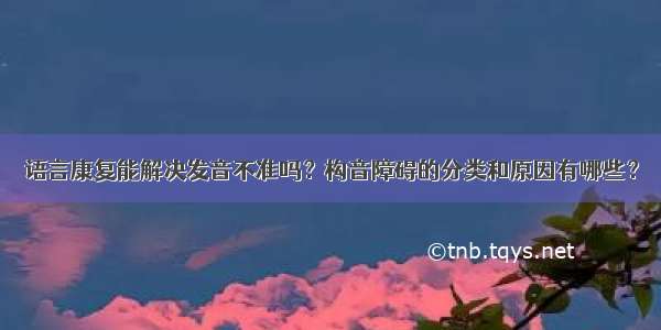 语言康复能解决发音不准吗？构音障碍的分类和原因有哪些？