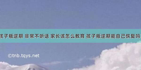 孩子叛逆期 非常不听话 家长该怎么教育 孩子叛逆期能自己恢复吗？