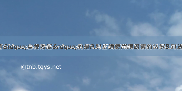 以下属于糖尿病患者“自我效能”的是A.对正确使用胰岛素的认识B.对进行运动疗法困难的