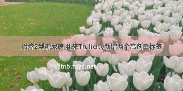 治疗2型糖尿病 礼来Trulicity新增两个高剂量标签