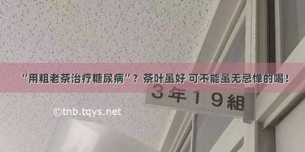 “用粗老茶治疗糖尿病”？茶叶虽好 可不能虽无忌惮的喝！