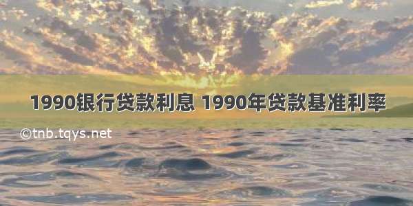 1990银行贷款利息 1990年贷款基准利率