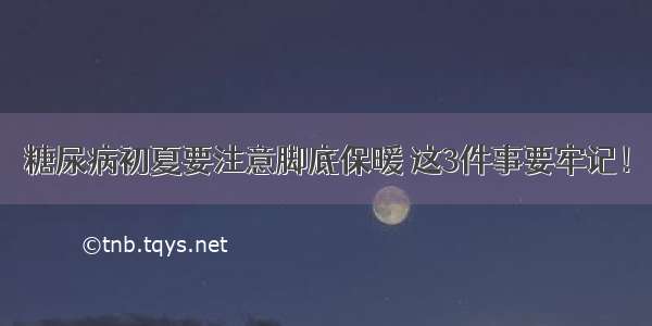 糖尿病初夏要注意脚底保暖 这3件事要牢记！