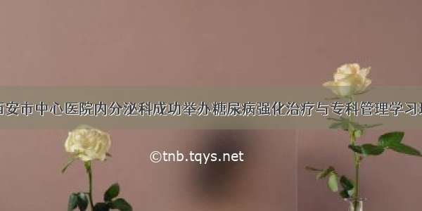 西安市中心医院内分泌科成功举办糖尿病强化治疗与专科管理学习班