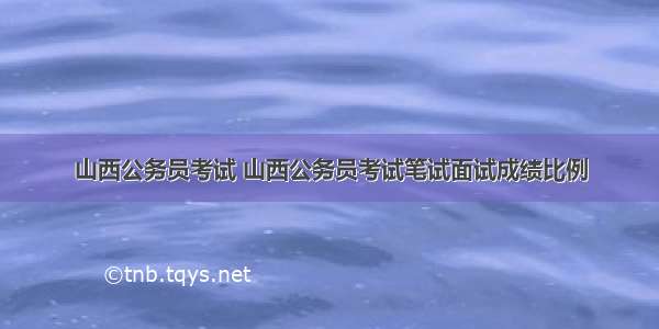 山西公务员考试 山西公务员考试笔试面试成绩比例