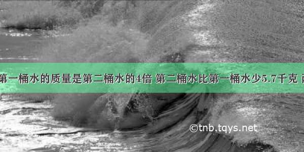 有两桶水 第一桶水的质量是第二桶水的4倍 第二桶水比第一桶水少5.7千克 两桶水各是