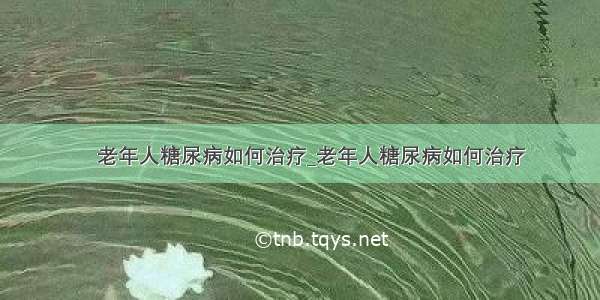 ​老年人糖尿病如何治疗_老年人糖尿病如何治疗