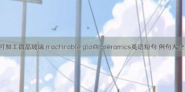 可加工微晶玻璃 machinable glass-ceramics英语短句 例句大全