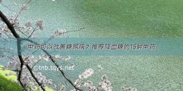 中药可以改善糖尿病？推荐降血糖的15种中药