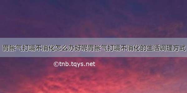 胃胀气打嗝不消化怎么办好呢胃胀气打嗝不消化的生活调理方式