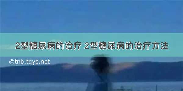 2型糖尿病的治疗 2型糖尿病的治疗方法