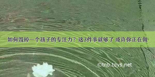 如何毁掉一个孩子的专注力？这3件事就够了 或许你正在做