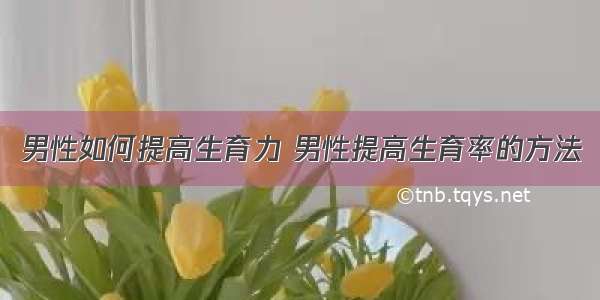 男性如何提高生育力 男性提高生育率的方法