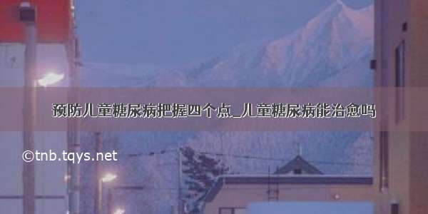 预防儿童糖尿病把握四个点_儿童糖尿病能治愈吗