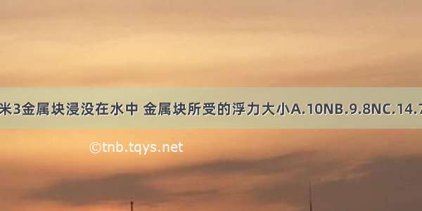 体积为1分米3金属块浸没在水中 金属块所受的浮力大小A.10NB.9.8NC.14.7ND.19.8N