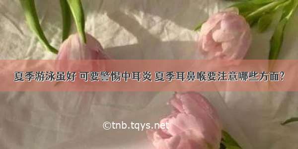 夏季游泳虽好 可要警惕中耳炎 夏季耳鼻喉要注意哪些方面?