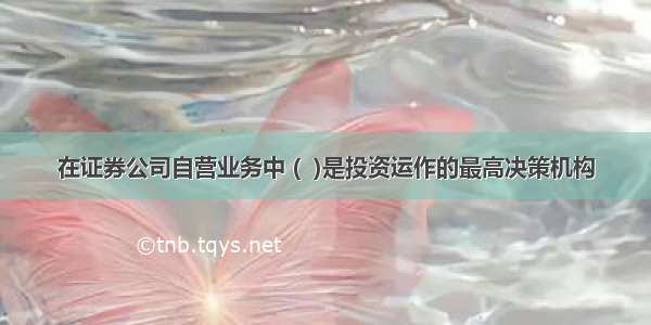 在证券公司自营业务中 (  )是投资运作的最高决策机构